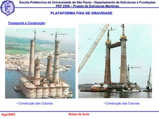 Escola Politécnica da Universidade de São Paulo - Departamento de Estruturas e Fundações
                                    PEF 2506 – Projeto de Estruturas Marítmas

                                 PLATAFORMA FIXA DE GRAVIDADE

   Transporte e Construção:




           • Construção das Colunas                               • Construção das Colunas


Ago/2003                                   Notas de Aula
 
