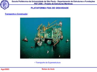 Escola Politécnica da Universidade de São Paulo - Departamento de Estruturas e Fundações
                                   PEF 2506 – Projeto de Estruturas Marítmas

                               PLATAFORMA FIXA DE GRAVIDADE

   Transporte e Construção:




                                   • Transporte da Superestrutura


Ago/2003                                   Notas de Aula
 