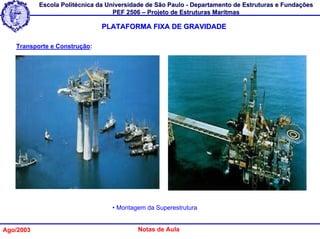 Escola Politécnica da Universidade de São Paulo - Departamento de Estruturas e Fundações
                                   PEF 2506 – Projeto de Estruturas Marítmas

                               PLATAFORMA FIXA DE GRAVIDADE

   Transporte e Construção:




                                  • Montagem da Superestrutura


Ago/2003                                  Notas de Aula
 