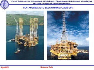 Escola Politécnica da Universidade de São Paulo - Departamento de Estruturas e Fundações
                                   PEF 2506 – Projeto de Estruturas Marítmas

                       PLATAFORMA AUTO-ELEVATÓRIAS (“JACK-UP”)




Ago/2003                                  Notas de Aula
 