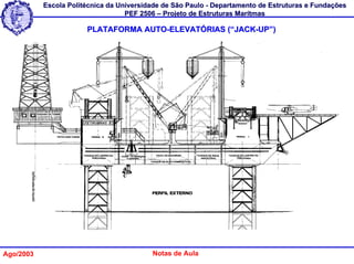 Escola Politécnica da Universidade de São Paulo - Departamento de Estruturas e Fundações
                                   PEF 2506 – Projeto de Estruturas Marítmas

                       PLATAFORMA AUTO-ELEVATÓRIAS (“JACK-UP”)




Ago/2003                                  Notas de Aula
 