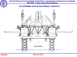Escola Politécnica da Universidade de São Paulo - Departamento de Estruturas e Fundações
                                   PEF 2506 – Projeto de Estruturas Marítmas

                       PLATAFORMA AUTO-ELEVATÓRIAS (“JACK-UP”)




Ago/2003                                  Notas de Aula
 