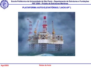 Escola Politécnica da Universidade de São Paulo - Departamento de Estruturas e Fundações
                                   PEF 2506 – Projeto de Estruturas Marítmas

                       PLATAFORMA AUTO-ELEVATÓRIAS (“JACK-UP”)




Ago/2003                                  Notas de Aula
 