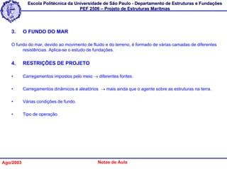 Escola Politécnica da Universidade de São Paulo - Departamento de Estruturas e Fundações
                                     PEF 2506 – Projeto de Estruturas Marítmas




   3.      O FUNDO DO MAR

   O fundo do mar, devido ao movimento de fluido e do terreno, é formado de várias camadas de diferentes
        resistências. Aplica-se o estudo de fundações.


   4.      RESTRIÇÕES DE PROJETO

   •       Carregamentos impostos pelo meio → diferentes fontes.

   •       Carregamentos dinâmicos e aleatórios → mais ainda que o agente sobre as estruturas na terra.

   •       Várias condições de fundo.

   •       Tipo de operação.




Ago/2003                                       Notas de Aula
 