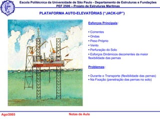 Escola Politécnica da Universidade de São Paulo - Departamento de Estruturas e Fundações
                                   PEF 2506 – Projeto de Estruturas Marítmas

                       PLATAFORMA AUTO-ELEVATÓRIAS (“JACK-UP”)

                                                       Esforços Principais:

                                                       • Correntes
                                                       • Ondas
                                                       • Peso Próprio
                                                       • Vento
                                                       • Perfuração do Solo
                                                       • Esforços Dinâmicos decorrentes da maior
                                                       flexibilidade das pernas

                                                       Problemas:

                                                       • Durante o Transporte (flexibilidade das pernas)
                                                       • Na Fixação (penetração das pernas no solo)




Ago/2003                                  Notas de Aula
 