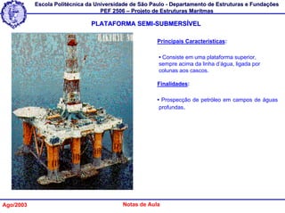 Escola Politécnica da Universidade de São Paulo - Departamento de Estruturas e Fundações
                                   PEF 2506 – Projeto de Estruturas Marítmas

                               PLATAFORMA SEMI-SUBMERSÍVEL

                                                       Principais Características:

                                                       • Consiste em uma plataforma superior,
                                                       sempre acima da linha d’água, ligada por
                                                       colunas aos cascos.

                                                       Finalidades:

                                                       • Prospecção de petróleo em campos de águas
                                                        profundas.




Ago/2003                                  Notas de Aula
 