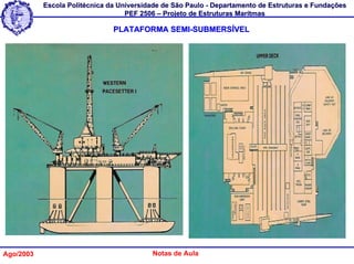 Escola Politécnica da Universidade de São Paulo - Departamento de Estruturas e Fundações
                                   PEF 2506 – Projeto de Estruturas Marítmas

                               PLATAFORMA SEMI-SUBMERSÍVEL




Ago/2003                                  Notas de Aula
 