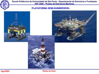 Escola Politécnica da Universidade de São Paulo - Departamento de Estruturas e Fundações
                                   PEF 2506 – Projeto de Estruturas Marítmas

                               PLATAFORMA SEMI-SUBMERSÍVEL




Ago/2003                                  Notas de Aula
 