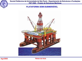 Escola Politécnica da Universidade de São Paulo - Departamento de Estruturas e Fundações
                                   PEF 2506 – Projeto de Estruturas Marítmas

                               PLATAFORMA SEMI-SUBMERSÍVEL




Ago/2003                                  Notas de Aula
 