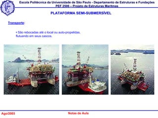 Escola Politécnica da Universidade de São Paulo - Departamento de Estruturas e Fundações
                                     PEF 2506 – Projeto de Estruturas Marítmas

                                    PLATAFORMA SEMI-SUBMERSÍVEL

   Transporte:


           • São rebocadas até o local ou auto-propelidas,
           flutuando em seus cascos.




Ago/2003                                         Notas de Aula
 