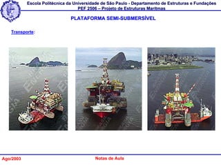 Escola Politécnica da Universidade de São Paulo - Departamento de Estruturas e Fundações
                                   PEF 2506 – Projeto de Estruturas Marítmas

                               PLATAFORMA SEMI-SUBMERSÍVEL

   Transporte:




Ago/2003                                  Notas de Aula
 