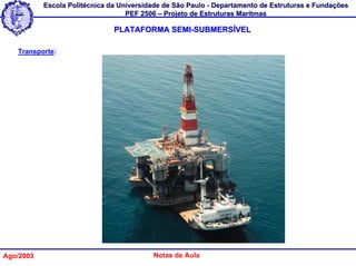 Escola Politécnica da Universidade de São Paulo - Departamento de Estruturas e Fundações
                                   PEF 2506 – Projeto de Estruturas Marítmas

                               PLATAFORMA SEMI-SUBMERSÍVEL

   Transporte:




Ago/2003                                  Notas de Aula
 