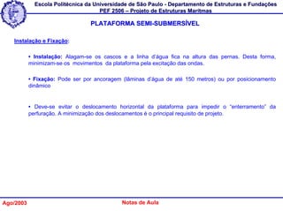 Escola Politécnica da Universidade de São Paulo - Departamento de Estruturas e Fundações
                                     PEF 2506 – Projeto de Estruturas Marítmas

                                 PLATAFORMA SEMI-SUBMERSÍVEL

   Instalação e Fixação:

           • Instalação: Alagam-se os cascos e a linha d’água fica na altura das pernas. Desta forma,
           minimizam-se os movimentos da plataforma pela excitação das ondas.

           • Fixação: Pode ser por ancoragem (lâminas d’água de até 150 metros) ou por posicionamento
           dinâmico


           • Deve-se evitar o deslocamento horizontal da plataforma para impedir o “enterramento” da
           perfuração. A minimização dos deslocamentos é o principal requisito de projeto.




Ago/2003                                     Notas de Aula
 