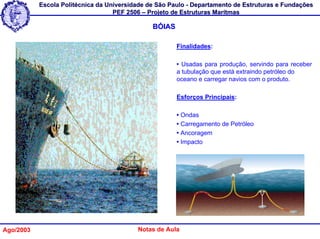 Escola Politécnica da Universidade de São Paulo - Departamento de Estruturas e Fundações
                                   PEF 2506 – Projeto de Estruturas Marítmas

                                               BÓIAS

                                                       Finalidades:

                                                       • Usadas para produção, servindo para receber
                                                       a tubulação que está extraindo petróleo do
                                                       oceano e carregar navios com o produto.

                                                       Esforços Principais:

                                                       • Ondas
                                                       • Carregamento de Petróleo
                                                       • Ancoragem
                                                       • Impacto




Ago/2003                                  Notas de Aula
 