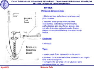 Escola Politécnica da Universidade de São Paulo - Departamento de Estruturas e Fundações
                                   PEF 2506 – Projeto de Estruturas Marítmas

                                              TORRES
                                           Principais Características:

                                            • São torres fixas ao fundo em uma base, com
                                            junta universal.
                                            • São mais leves que as estruturas fixas
                                            equivalentes, podendo operar em maiores
                                            profundidades, pois os esforços gerados pelo
                                            mar são diminuídos pela articulação. Podem
                                            chegar a uma profundidade de operação de 400
                                            metros.


                                            Finalidade:

                                            • Produção

                                            Tipos:

                                            • serviço: onde ficam os operadores de campo.
                                            • processo: onde o óleo extraído é processado (na própria
                                            torre ou navio acoplado).
                                            • carregamento: por onde sobe a tubulação para
                                            carregamento de um navio.
Ago/2003                                  Notas de Aula
 