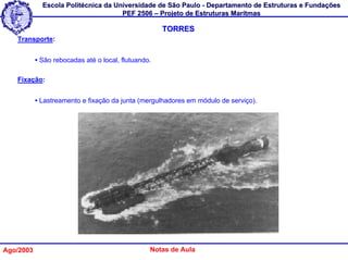 Escola Politécnica da Universidade de São Paulo - Departamento de Estruturas e Fundações
                                     PEF 2506 – Projeto de Estruturas Marítmas

                                                     TORRES
   Transporte:


           • São rebocadas até o local, flutuando.

   Fixação:


           • Lastreamento e fixação da junta (mergulhadores em módulo de serviço).




Ago/2003                                         Notas de Aula
 