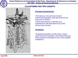 Escola Politécnica da Universidade de São Paulo - Departamento de Estruturas e Fundações
                                   PEF 2506 – Projeto de Estruturas Marítmas

                               PLATAFORMA FIXA TIPO JAQUETA

                                            Principais Características:

                                            • Formadas por uma estrutura principal
                                            tridimensional (jaqueta), cujas pernas servem de
                                            guias para as estacas.
                                            • Sobre essa estrutura é colocada uma
                                            superestrutura. São fabricadas de aço (mais
                                            comuns) e/ou concreto.

                                            Finalidades:

                                            • Produção de petróleo, até 400 metros. Podem
                                            operar sozinhas (mandando o óleo diretamente para
                                            a terra através de tubulação) ou com navio acoplado
                                            à plataforma.




Ago/2003                                  Notas de Aula
 