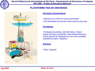 Escola Politécnica da Universidade de São Paulo - Departamento de Estruturas e Fundações
                                   PEF 2506 – Projeto de Estruturas Marítmas

                               PLATAFORMA FIXA DE GRAVIDADE

                                            Principais Características:

                                            • Apóiam-se no fundo do mar por gravidade.
                                            • São fabricadas de concreto (mais comuns) e/ou aço.

                                            Finalidades:

                                            • Produção de petróleo, até 400 metros. Podem
                                            operar sozinhas (mandando o óleo diretamente para
                                            a terra através de tubulação) ou com navio acoplado
                                            à plataforma (idem “Jaqueta”).

                                            Esforços:


                                            • Idem “Jaqueta”.




Ago/2003                                  Notas de Aula
 