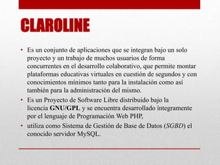 CLAROLINE
• Es un conjunto de aplicaciones que se integran bajo un solo
proyecto y un trabajo de muchos usuarios de forma
concurrentes en el desarrollo colaborativo, que permite montar
plataformas educativas virtuales en cuestión de segundos y con
conocimientos mínimos tanto para la instalación como así
también para la administración del mismo.
• Es un Proyecto de Software Libre distribuido bajo la
licencia GNU/GPL y se encuentra desarrollado íntegramente
por el lenguaje de Programación Web PHP,
• utiliza como Sistema de Gestión de Base de Datos (SGBD) el
conocido servidor MySQL.
 