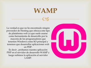 
WAMP
La verdad es que no he encontrado ningún
proveedor de Hosting que ofrezca este tipo
de plataforma web ya que suele usarse
como herramienta de desarrollo por la
mayoría de los programadores que
tenemos Windows como SO principal y
tenemos que desarrollar aplicaciones web
en PHP.
Es decir , probamos nuestra aplicación
PHP en el servidor de desarrollo WAMP y
luego subimos la aplicación al servidor
LAMP.
 
