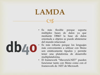 
LAMDA
• Es más flexible porque soporta
múltiples bases de datos ya que
mediante DB4O la base de datos
orientada a objetos se puede abstenerse
del mundo relacional.
• Es más robusta porque los lenguajes
más convenientes a utilizar con Mono
son estáticamente tipados y permite
tener una plataforma de desarrollo
multiplataforma.
• El framework “Maverick.NET” pueden
funcionar tanto con Mono como con el
framework de .NET de Microsoft.
 