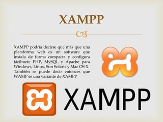 
XAMPP
XAMPP podría decirse que más que una
plataforma web es un software que
instala de forma compacta y configura
fácilmete PHP, MySQL y Apache para
Windows, Linux, Sun Solaris y Mac OS X.
También se puede decir entonces que
WAMP es una variante de XAMPP
 