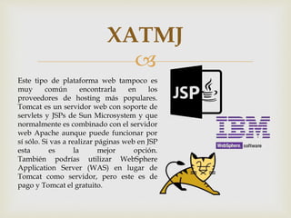 
XATMJ
Este tipo de plataforma web tampoco es
muy común encontrarla en los
proveedores de hosting más populares.
Tomcat es un servidor web con soporte de
servlets y JSPs de Sun Microsystem y que
normalmente es combinado con el servidor
web Apache aunque puede funcionar por
sí sólo. Si vas a realizar páginas web en JSP
esta es la mejor opción.
También podrías utilizar WebSphere
Application Server (WAS) en lugar de
Tomcat como servidor, pero este es de
pago y Tomcat el gratuito.
 