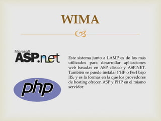 
WIMA
Este sistema junto a LAMP es de los más
utilizados para desarrollar aplicaciones
web basadas en ASP clásico y ASP.NET.
También se puede instalar PHP o Perl bajo
IIS, y es la formas en la que los provedores
de hosting ofrecen ASP y PHP en el mismo
servidor.
 