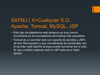 XATMJ ( X=Cualquier S.O,
Apache, Tomcat, MySQL, JSP
 Este tipo de plataforma web tampoco es muy común
encontrarla en los proveedores de hosting más populares.
 Tomcat es un servidor web con soporte de servlets y JSPs
de Sun Microsystem y que normalmente es combinado con
el servidor web Apache aunque puede funcionar por sí sólo.
Si vas a realizar páginas web en JSP esta es la mejor
opción.
 