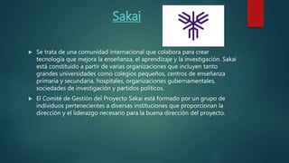 Sakai
 Se trata de una comunidad internacional que colabora para crear
tecnología que mejora la enseñanza, el aprendizaje y la investigación. Sakai
está constituido a partir de varias organizaciones que incluyen tanto
grandes universidades como colegios pequeños, centros de enseñanza
primaria y secundaria, hospitales, organizaciones gubernamentales,
sociedades de investigación y partidos políticos.
 El Comité de Gestión del Proyecto Sakai está formado por un grupo de
individuos pertenecientes a diversas instituciones que proporcionan la
dirección y el liderazgo necesario para la buena dirección del proyecto.
 
