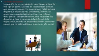  1.4 Poder del experto
La posesión de un conocimiento específico es la base de
este tipo de poder. “Cuando los subordinados piensan
que su superior cuenta con información y habilidad para
mejorar sus eficiencias y su crecimiento, aumenta la
propensión a aceptar las instrucciones que reflejan
dicha pericia”. Vale señalar que muchas veces este tipo
de poder se hace presente en la faz informal de la
organización, cuando los empleados acuden a consultar
a aquél que consideran idóneo, sea o no su jefe formal.
 