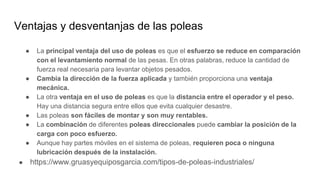 Ventajas y desventanjas de las poleas
● La principal ventaja del uso de poleas es que el esfuerzo se reduce en comparación
con el levantamiento normal de las pesas. En otras palabras, reduce la cantidad de
fuerza real necesaria para levantar objetos pesados.
● Cambia la dirección de la fuerza aplicada y también proporciona una ventaja
mecánica.
● La otra ventaja en el uso de poleas es que la distancia entre el operador y el peso.
Hay una distancia segura entre ellos que evita cualquier desastre.
● Las poleas son fáciles de montar y son muy rentables.
● La combinación de diferentes poleas direccionales puede cambiar la posición de la
carga con poco esfuerzo.
● Aunque hay partes móviles en el sistema de poleas, requieren poca o ninguna
lubricación después de la instalación.
● https://www.gruasyequiposgarcia.com/tipos-de-poleas-industriales/
 