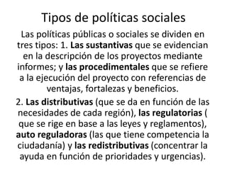 Tipos de políticas sociales 
Las políticas públicas o sociales se dividen en 
tres tipos: 1. Las sustantivas que se evidencian 
en la descripción de los proyectos mediante 
informes; y las procedimentales que se refiere 
a la ejecución del proyecto con referencias de 
ventajas, fortalezas y beneficios. 
2. Las distributivas (que se da en función de las 
necesidades de cada región), las regulatorias ( 
que se rige en base a las leyes y reglamentos), 
auto reguladoras (las que tiene competencia la 
ciudadanía) y las redistributivas (concentrar la 
ayuda en función de prioridades y urgencias). 
 