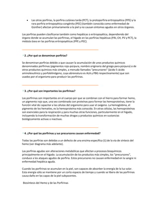 Las otras porfirias, la porfiria cutánea tarda (PCT), la protoporfiria eritropoyética (PPE) y la
        rara porfiria eritropoyética congénita (PEC) (también conocida como enfermedad de
        Günther) afectan primariamente a la piel y no causan síntomas agudos en otros órganos.

Las porfirias pueden clasificarse también como hepáticas o eritropoyética, dependiendo del
órgano donde se acumulan las porfirinas, el hígado en las porfirias hepáticas (PAI, CH, PV y PCT), la
médula ósea en las porfirias eritropoyéticas (PPE y PEC).



  2. ¿Por qué se denominan porfirias?

Se denominan porfirias debido a que causan la acumulación de unos productos químicos
denominados porfirinas (pigmentos rojo-púrpura, nombre originario del griego para púrpura) o de
otros productos químicos más simples, a menudo llamados “precursores” (ácido 5-ácido
aminolevulínico y porfobilinógeno, cuya abreviatura es ALA y PBG respectivamente) que son
usados por el organismo para producir las porfirinas.



  3. ¿Por qué son importantes las porfirinas?

Las porfirinas son importantes en el cuerpo por que se combinan con el hierro para formar hemo,
un pigmento rojo que, una vez combinado con proteínas para formar las hemoproteínas, tiene la
función vital de capacitar a las células del organismo para usar el oxígeno. La hemoglobina, el
pigmento de los hematíes, es la hemoproteína más conocida. En otras células, las hemoproteínas
son esenciales para la respiración y para muchas otras funciones, particularmente en el hígado,
incluyendo la transformación de muchas drogas y productos químicos en sustancias
biológicamente activas o inactivas.



  4. ¿Por qué las porfirinas y sus precursores causan enfermedad?

Todas las porfirias son debidas a un defecto de una enzima específica (1) de la vía de síntesis del
hemo (ver diagrama más adelante).

Las porfirias agudas son alteraciones metabólicas que afectan a procesos bioquímicos
principalmente en el hígado. La acumulación de los productos más simples, los “precursores”,
conduce a los ataques agudos de porfiria. Estos precursores no causan enfermedad en la sangre ni
enfermedad hepática aguda.

Cuando las porfirinas se acumulan en la piel, son capaces de absorber la energía de la luz solar.
Esta energía sólo se mantiene por un corto espacio de tiempo y cuando se libera de las porfirinas
causa daño en las capas de la piel subyacentes.

Biosíntesis del Hemo y de las Porfirinas
 