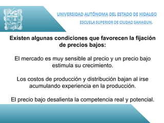 Existen algunas condiciones que favorecen la fijación
                 de precios bajos:

 El mercado es muy sensible al precio y un precio bajo
               estimula su crecimiento.

  Los costos de producción y distribución bajan al irse
       acumulando experiencia en la producción.

El precio bajo desalienta la competencia real y potencial.
 