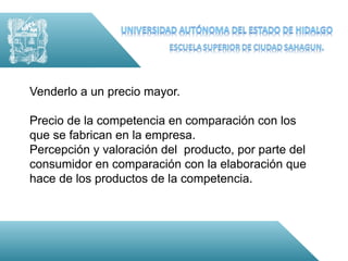 Venderlo a un precio mayor.

Precio de la competencia en comparación con los
que se fabrican en la empresa.
Percepción y valoración del producto, por parte del
consumidor en comparación con la elaboración que
hace de los productos de la competencia.
 