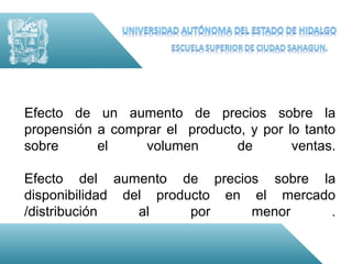 Efecto de un aumento de precios sobre la
propensión a comprar el producto, y por lo tanto
sobre      el     volumen      de        ventas.

Efecto del aumento de precios sobre la
disponibilidad del producto en el mercado
/distribución    al     por    menor     .
 