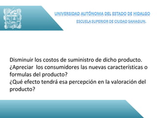 Disminuir los costos de suministro de dicho producto.
¿Apreciar los consumidores las nuevas características o
formulas del producto?
¿Qué efecto tendrá esa percepción en la valoración del
producto?
 