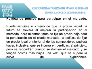 Política de precios para participar en el mercado.

Puede seguirse el criterio de que la productividad a
futuro se elevara al mejorar la participación en el
mercado, pero mientras tanto se fija un precio bajo para
la penetración en el citado mercado, la política de fijar
un precio igual o inferior al de los competidores pudiera
hacer, inclusive, que se incurra en perdidas, al principio,
pero se repondrán cuando se domine el mercado y se
tengan costos mas bajos una vez que se supere la
curva                    de                  experiencia.
 