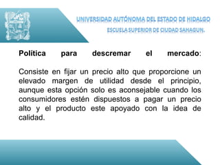 Política   para     descremar      el    mercado:

Consiste en fijar un precio alto que proporcione un
elevado margen de utilidad desde el principio,
aunque esta opción solo es aconsejable cuando los
consumidores estén dispuestos a pagar un precio
alto y el producto este apoyado con la idea de
calidad.
 
