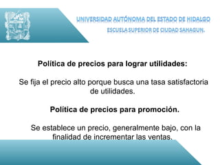 Política de precios para lograr utilidades:

Se fija el precio alto porque busca una tasa satisfactoria
                        de utilidades.

         Política de precios para promoción.

   Se establece un precio, generalmente bajo, con la
         finalidad de incrementar las ventas.
 