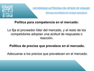 Política para competencia en el mercado:

Lo fija el proveedor líder del mercado, y el resto de los
  competidores adoptan una actitud de respuesta o
                        reacción.

 Política de precios que prevalece en el mercado.

Adecuarse a los precios que prevalecen en el mercado.
 