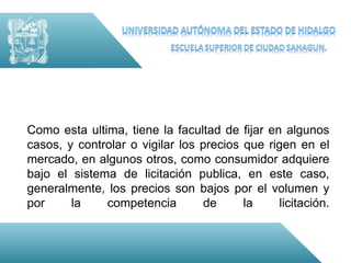 Como esta ultima, tiene la facultad de fijar en algunos
casos, y controlar o vigilar los precios que rigen en el
mercado, en algunos otros, como consumidor adquiere
bajo el sistema de licitación publica, en este caso,
generalmente, los precios son bajos por el volumen y
por     la    competencia         de     la    licitación.
 
