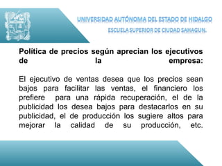 Política de precios según aprecian los ejecutivos
de                   la                 empresa:

El ejecutivo de ventas desea que los precios sean
bajos para facilitar las ventas, el financiero los
prefiere para una rápida recuperación, el de la
publicidad los desea bajos para destacarlos en su
publicidad, el de producción los sugiere altos para
mejorar la calidad de su producción, etc.
 