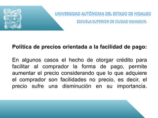 Política de precios orientada a la facilidad de pago:

En algunos casos el hecho de otorgar crédito para
facilitar al comprador la forma de pago, permite
aumentar el precio considerando que lo que adquiere
el comprador son facilidades no precio, es decir, el
precio sufre una disminución en su importancia.
 