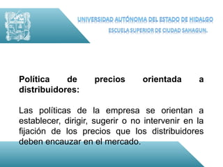 Política    de      precios      orientada      a
distribuidores:

Las políticas de la empresa se orientan a
establecer, dirigir, sugerir o no intervenir en la
fijación de los precios que los distribuidores
deben encauzar en el mercado.
 