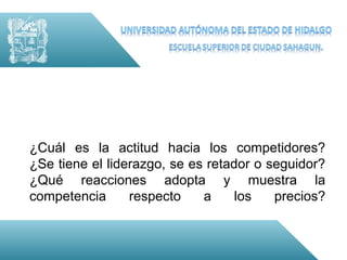 ¿Cuál es la actitud hacia los competidores?
¿Se tiene el liderazgo, se es retador o seguidor?
¿Qué reacciones adopta y muestra la
competencia      respecto    a     los   precios?
 