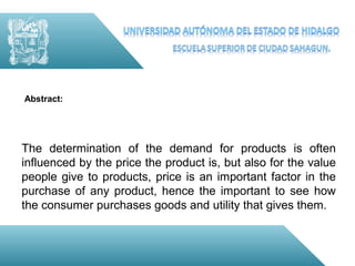Abstract:




The determination of the demand for products is often
influenced by the price the product is, but also for the value
people give to products, price is an important factor in the
purchase of any product, hence the important to see how
the consumer purchases goods and utility that gives them.
 