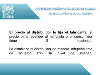 El precio al distribuidor lo fija el fabricante: el
precio para revender al minorista o al consumidor
tiene                 2                   opciones:

Lo establece el distribuidor de manera independiente
de    acuerdo     con     su    nivel  de    imagen.
 
