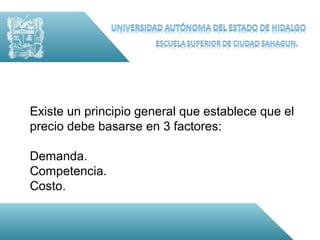 Existe un principio general que establece que el
precio debe basarse en 3 factores:

Demanda.
Competencia.
Costo.
 